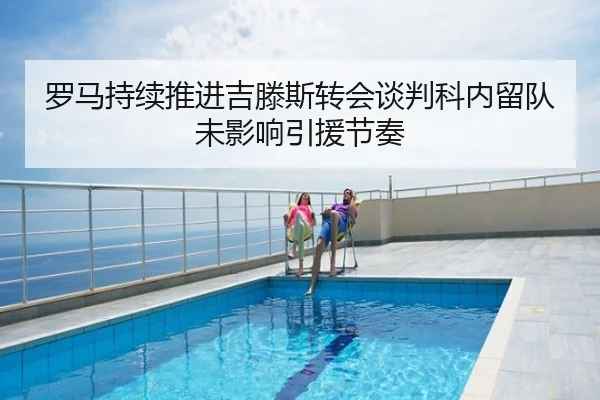 罗马持续推进吉滕斯转会谈判科内留队未影响引援节奏
